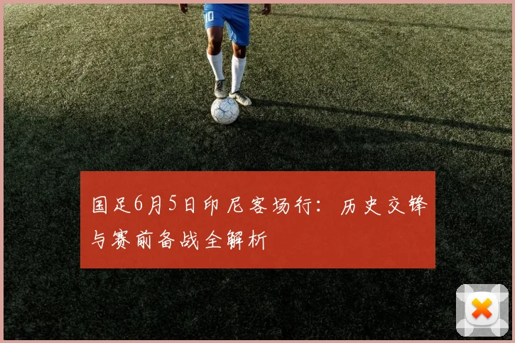 国足6月5日印尼客场行：历史交锋与赛前备战全解析