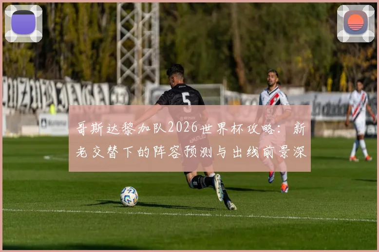 哥斯达黎加队2026世界杯攻略：新老交替下的阵容预测与出线前景深度解析