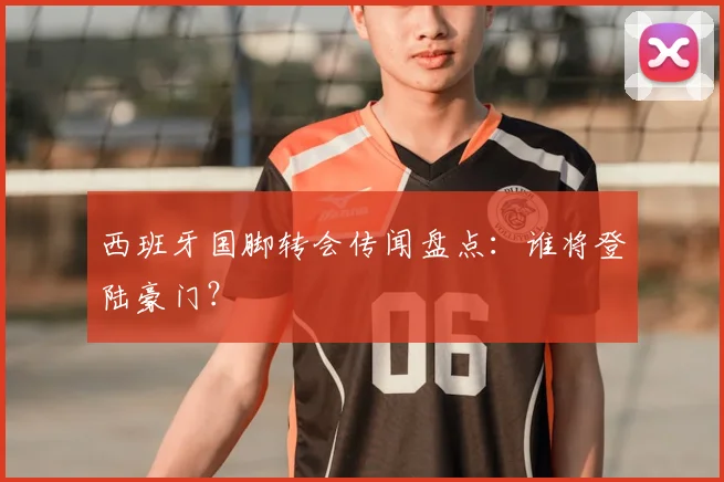 西班牙国脚转会传闻盘点：谁将登陆豪门？