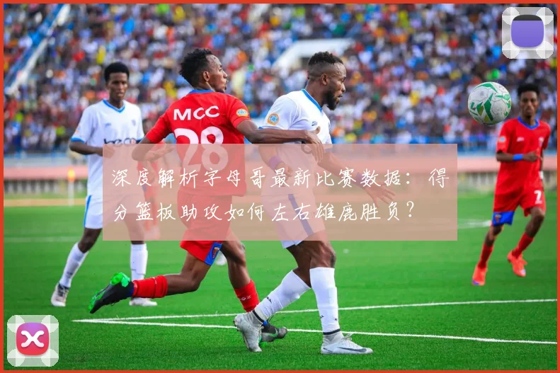 深度解析字母哥最新比赛数据:得分篮板助攻如何左右雄鹿胜负?