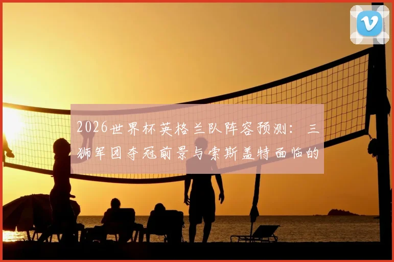 2026世界杯英格兰队阵容预测：三狮军团夺冠前景与索斯盖特面临的挑战分析