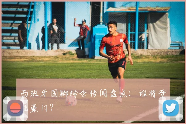 西班牙国脚转会传闻盘点:谁将登陆豪门?