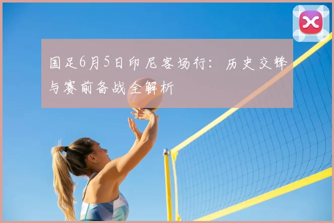 国足6月5日印尼客场行：历史交锋与赛前备战全解析