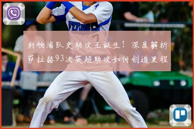 利物浦队史助攻王诞生!深度解析萨拉赫93次英超助攻如何创造里程碑
