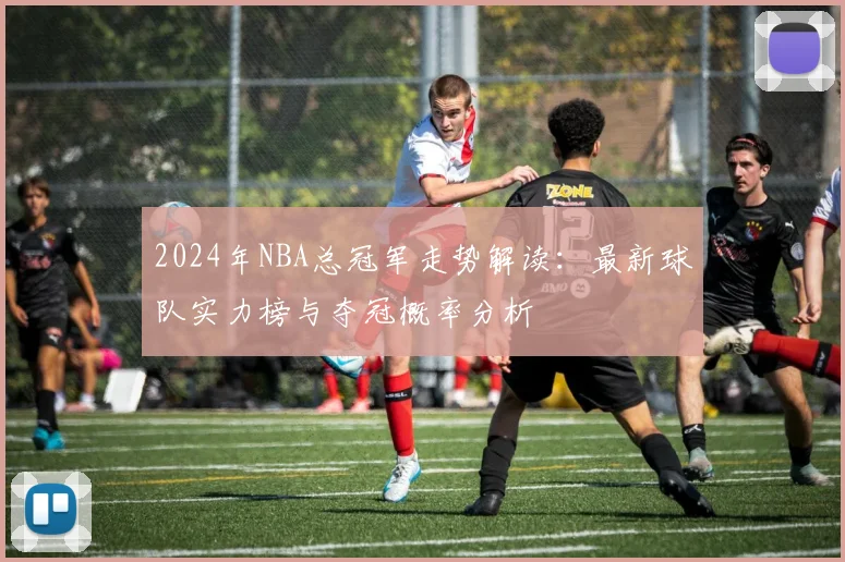 2024年NBA总冠军走势解读：最新球队实力榜与夺冠概率分析