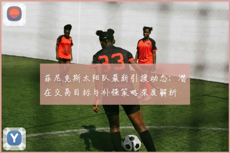 菲尼克斯太阳队最新引援动态：潜在交易目标与补强策略深度解析