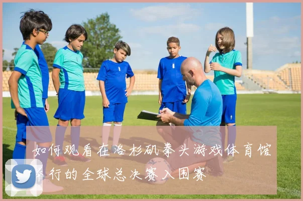 如何观看在洛杉矶拳头游戏体育馆举行的全球总决赛入围赛