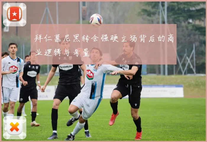 拜仁慕尼黑转会强硬立场背后的商业逻辑与考量