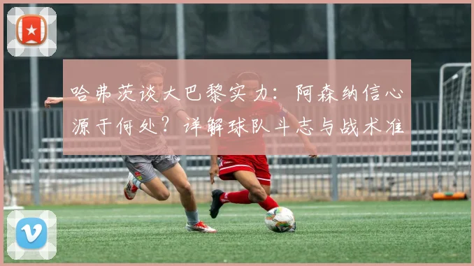 哈弗茨谈大巴黎实力:阿森纳信心源于何处?详解球队斗志与战术准备