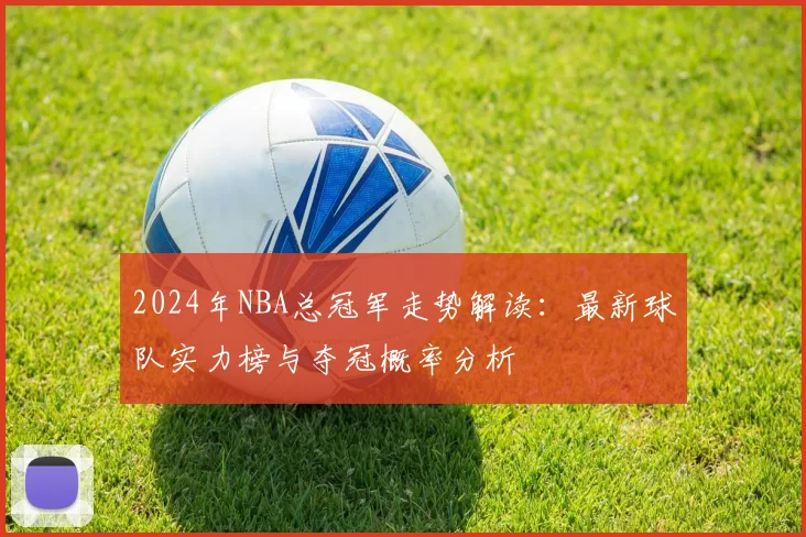 2024年NBA总冠军走势解读:最新球队实力榜与夺冠概率分析